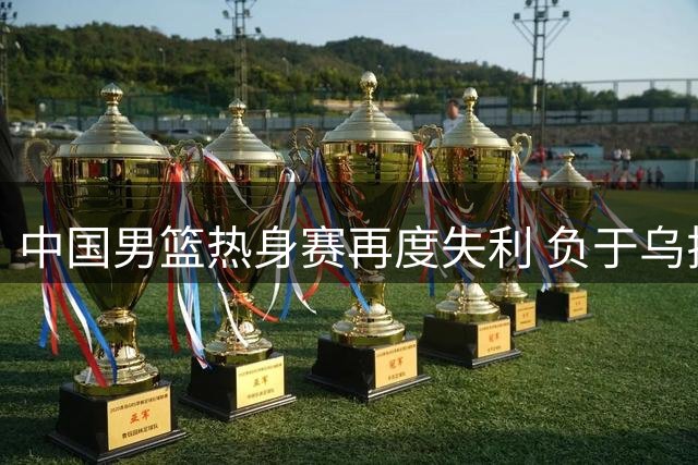 中国男篮热身赛再度失利 负于乌拉圭队