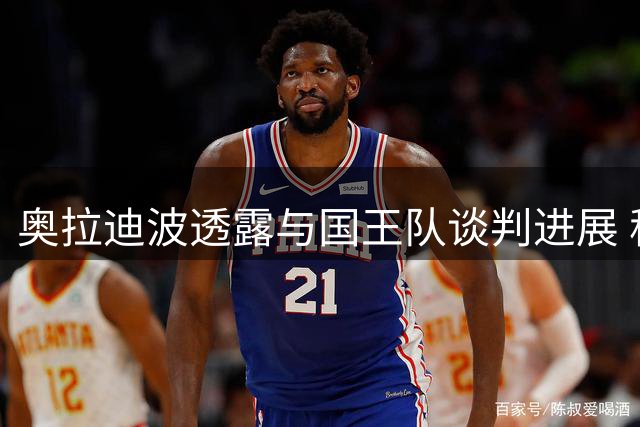 奥拉迪波透露与国王队谈判进展 称有望训练营前达成协议