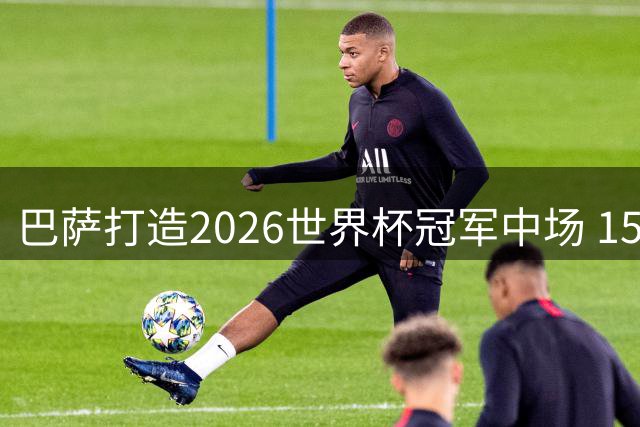 巴萨打造2026世界杯冠军中场 15将争夺主力阵容席位