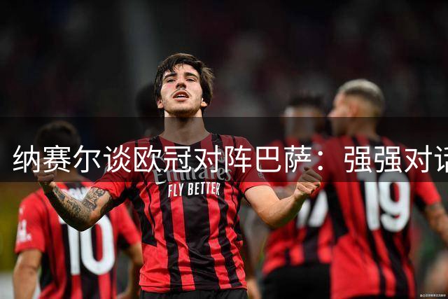 纳赛尔谈欧冠对阵巴萨：强强对话令人期待 三连冠目标需稳扎稳打